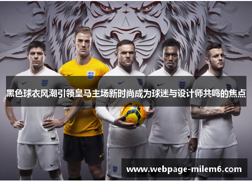 黑色球衣风潮引领皇马主场新时尚成为球迷与设计师共鸣的焦点