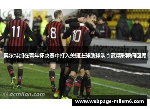 奥尔特加在青年杯决赛中打入关键进球助球队夺冠精彩瞬间回顾